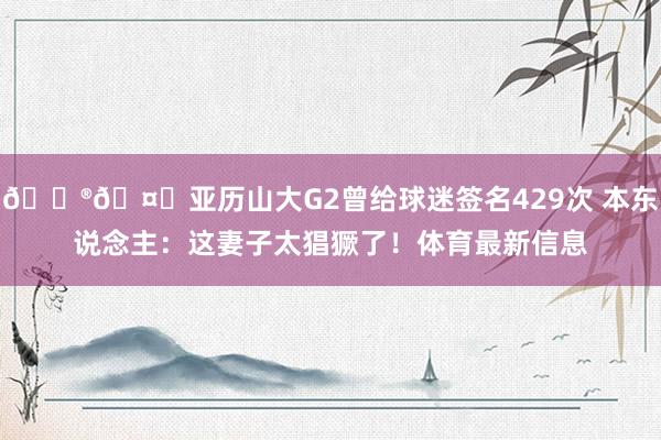 😮🤙亚历山大G2曾给球迷签名429次 本东说念主：这妻子太猖獗了！体育最新信息