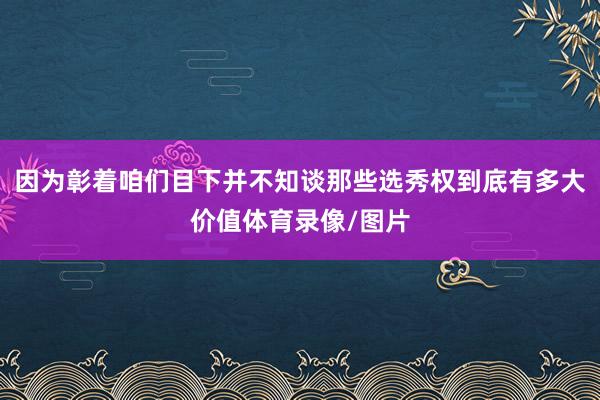 因为彰着咱们目下并不知谈那些选秀权到底有多大价值体育录像/图片