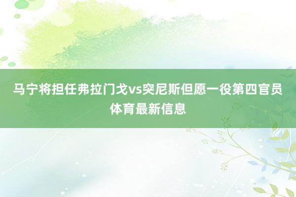 马宁将担任弗拉门戈vs突尼斯但愿一役第四官员体育最新信息