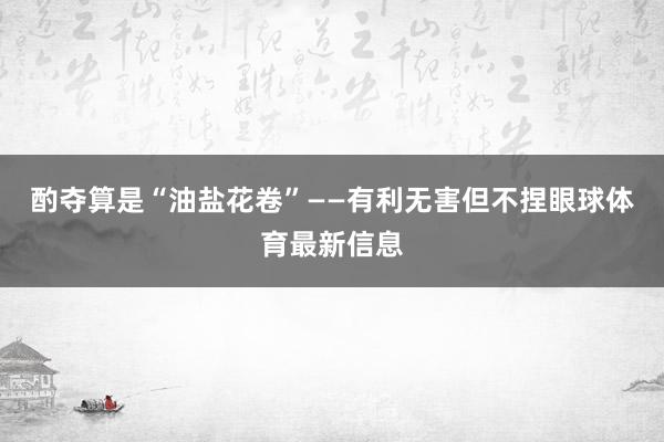 酌夺算是“油盐花卷”——有利无害但不捏眼球体育最新信息
