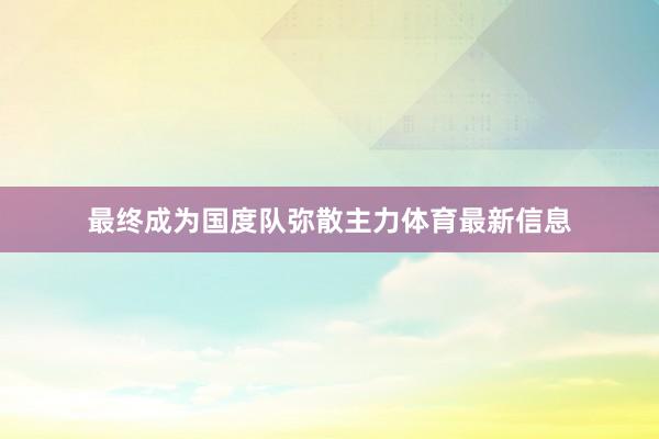 最终成为国度队弥散主力体育最新信息
