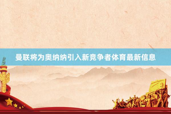 曼联将为奥纳纳引入新竞争者体育最新信息