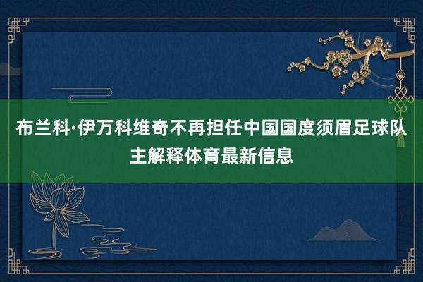 布兰科·伊万科维奇不再担任中国国度须眉足球队主解释体育最新信息