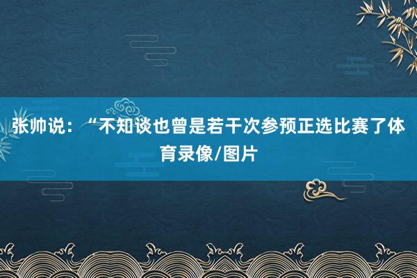 张帅说：“不知谈也曾是若干次参预正选比赛了体育录像/图片