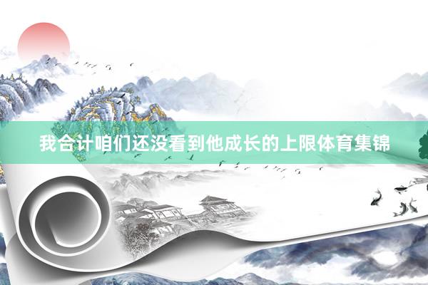 我合计咱们还没看到他成长的上限体育集锦