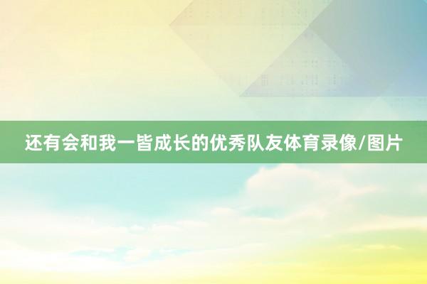 还有会和我一皆成长的优秀队友体育录像/图片