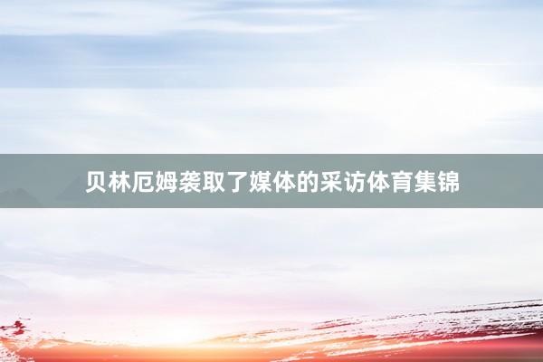 贝林厄姆袭取了媒体的采访体育集锦