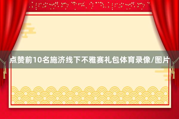 点赞前10名施济线下不雅赛礼包体育录像/图片