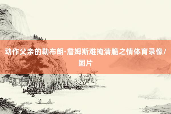 动作父亲的勒布朗·詹姆斯难掩清脆之情体育录像/图片