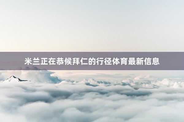 米兰正在恭候拜仁的行径体育最新信息