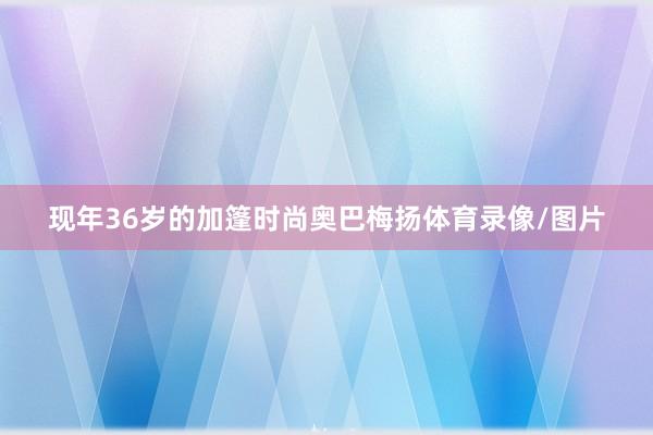 现年36岁的加篷时尚奥巴梅扬体育录像/图片