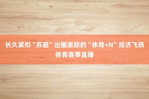 长久紧扣“苏超”出圈激励的“体育+N”经济飞扬体育赛事直播