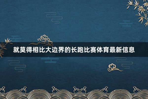 就莫得相比大边界的长跑比赛体育最新信息