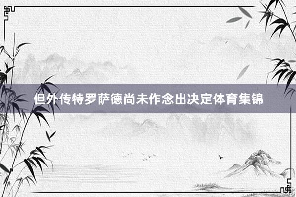 但外传特罗萨德尚未作念出决定体育集锦