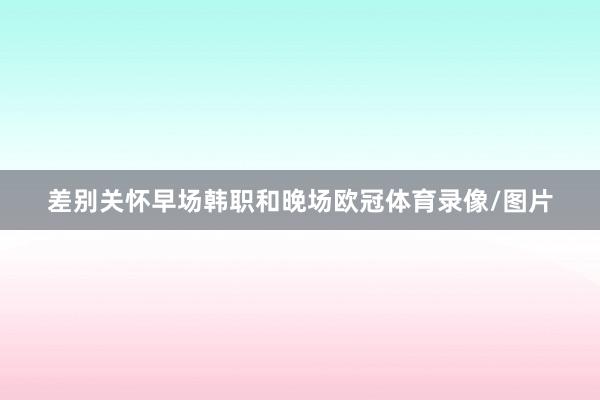 差别关怀早场韩职和晚场欧冠体育录像/图片