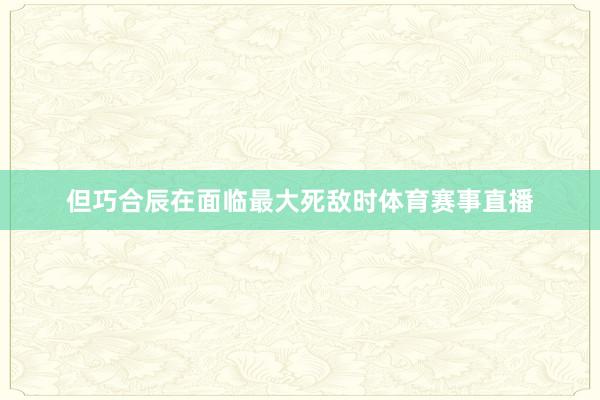 但巧合辰在面临最大死敌时体育赛事直播