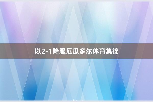 以2-1降服厄瓜多尔体育集锦