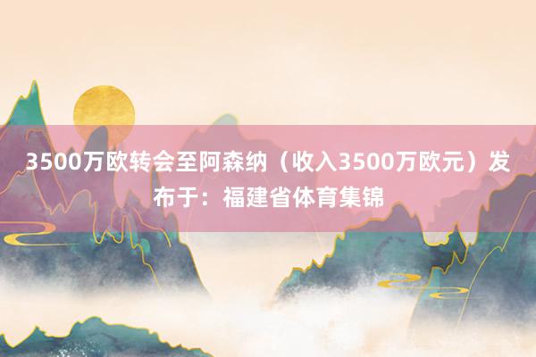 3500万欧转会至阿森纳（收入3500万欧元）发布于：福建省体育集锦