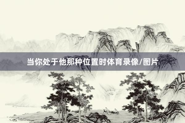 当你处于他那种位置时体育录像/图片