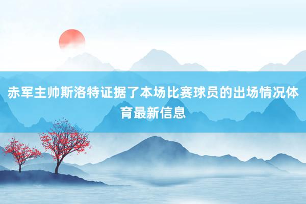 赤军主帅斯洛特证据了本场比赛球员的出场情况体育最新信息