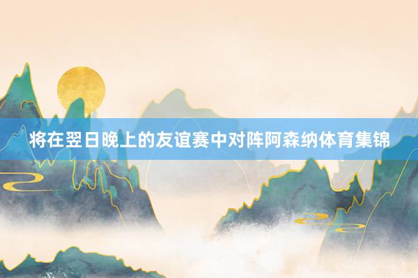 将在翌日晚上的友谊赛中对阵阿森纳体育集锦