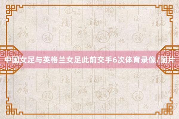 中国女足与英格兰女足此前交手6次体育录像/图片
