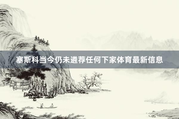塞斯科当今仍未遴荐任何下家体育最新信息