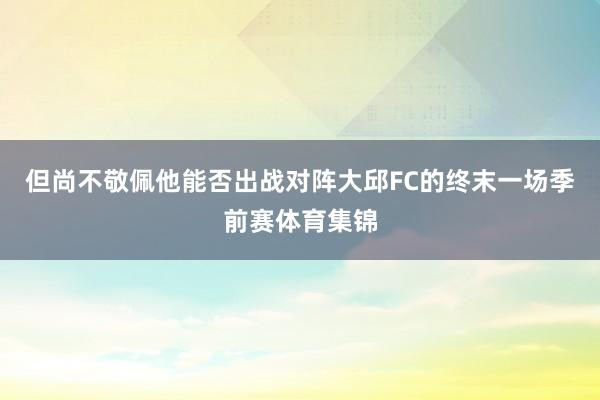 但尚不敬佩他能否出战对阵大邱FC的终末一场季前赛体育集锦