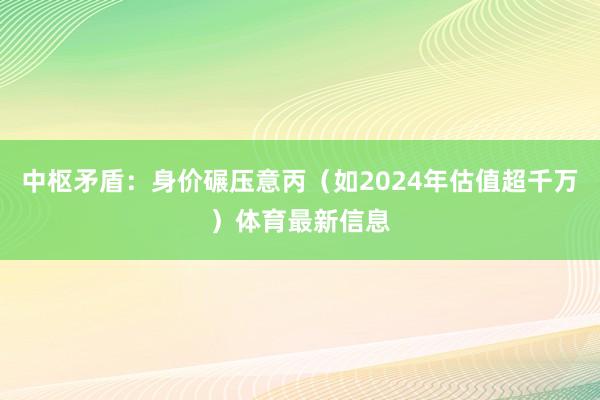 中枢矛盾：身价碾压意丙（如2024年估值超千万）体育最新信息