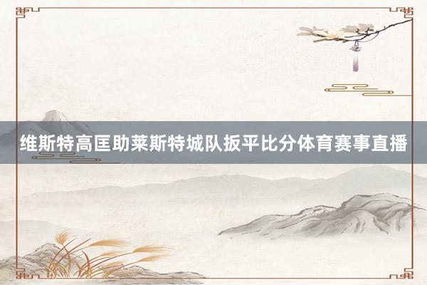 维斯特高匡助莱斯特城队扳平比分体育赛事直播