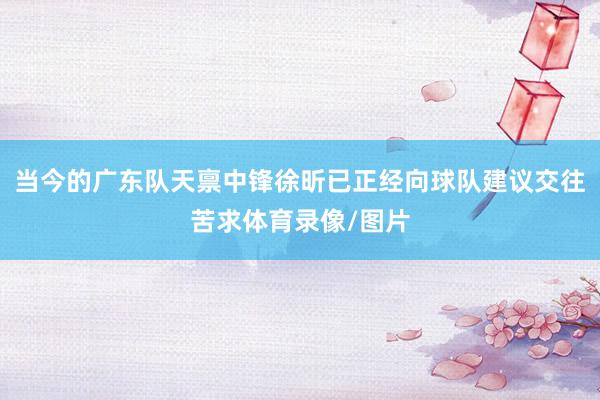 当今的广东队天禀中锋徐昕已正经向球队建议交往苦求体育录像/图片