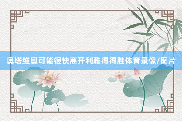 奥塔维奥可能很快离开利雅得得胜体育录像/图片