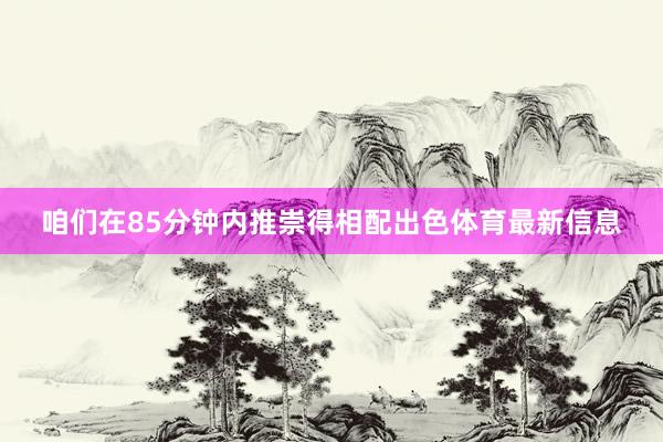 咱们在85分钟内推崇得相配出色体育最新信息