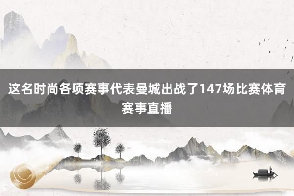 这名时尚各项赛事代表曼城出战了147场比赛体育赛事直播