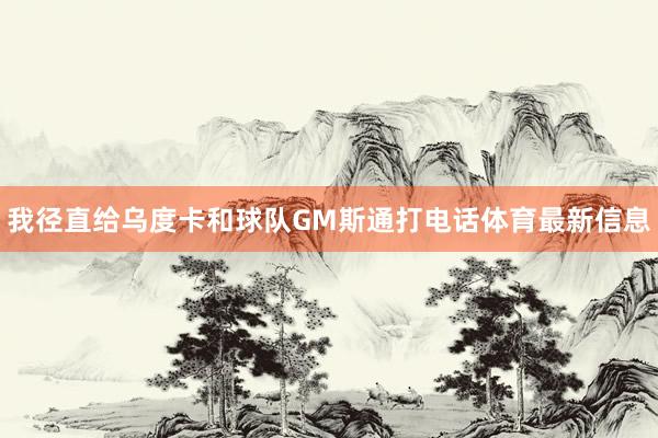 我径直给乌度卡和球队GM斯通打电话体育最新信息
