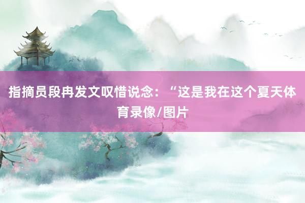 指摘员段冉发文叹惜说念：“这是我在这个夏天体育录像/图片
