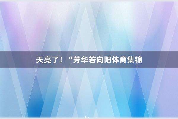 天亮了！“芳华若向阳体育集锦