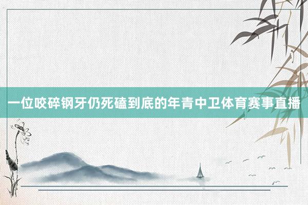 一位咬碎钢牙仍死磕到底的年青中卫体育赛事直播