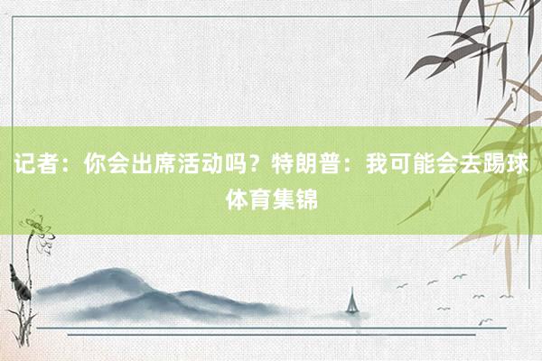 记者：你会出席活动吗？特朗普：我可能会去踢球体育集锦