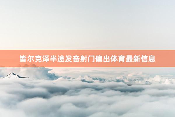 皆尔克泽半途发奋射门偏出体育最新信息