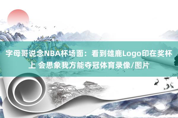 字母哥说念NBA杯场面：看到雄鹿Logo印在奖杯上 会思象我方能夺冠体育录像/图片