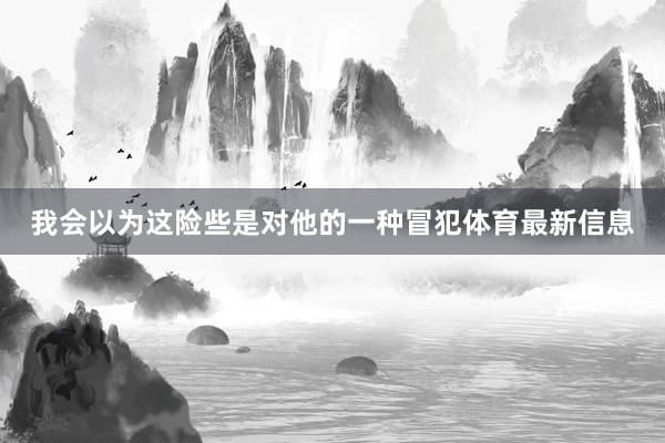 我会以为这险些是对他的一种冒犯体育最新信息