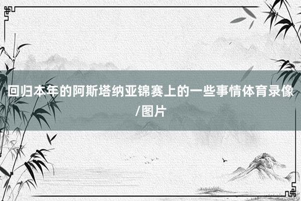 回归本年的阿斯塔纳亚锦赛上的一些事情体育录像/图片