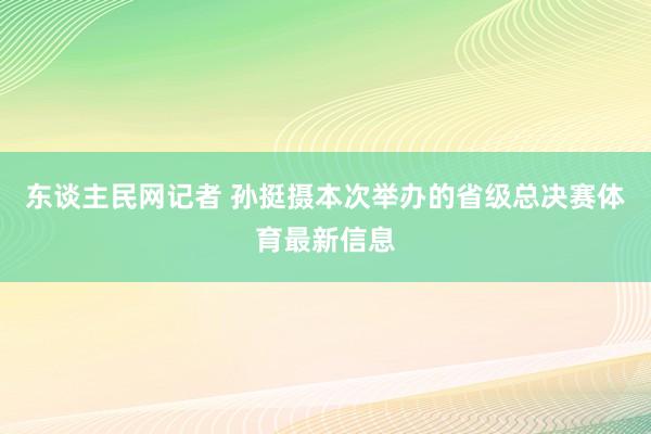 东谈主民网记者 孙挺摄本次举办的省级总决赛体育最新信息