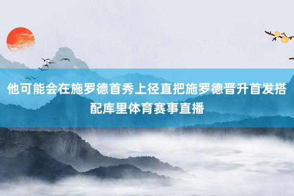 他可能会在施罗德首秀上径直把施罗德晋升首发搭配库里体育赛事直播