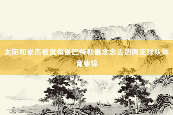太阳和豪杰被觉得是巴特勒最念念去的两支球队体育集锦