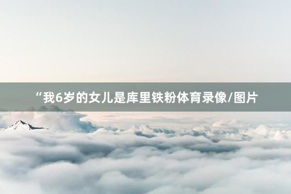 “我6岁的女儿是库里铁粉体育录像/图片