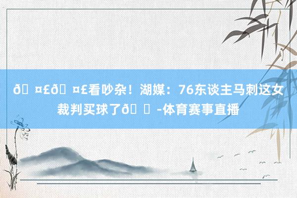🤣🤣看吵杂！湖媒：76东谈主马刺这女裁判买球了😭体育赛事直播