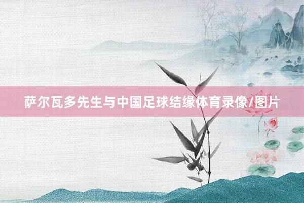 萨尔瓦多先生与中国足球结缘体育录像/图片