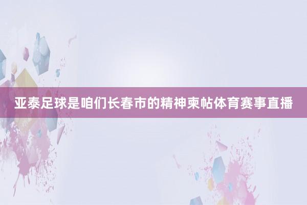 亚泰足球是咱们长春市的精神柬帖体育赛事直播